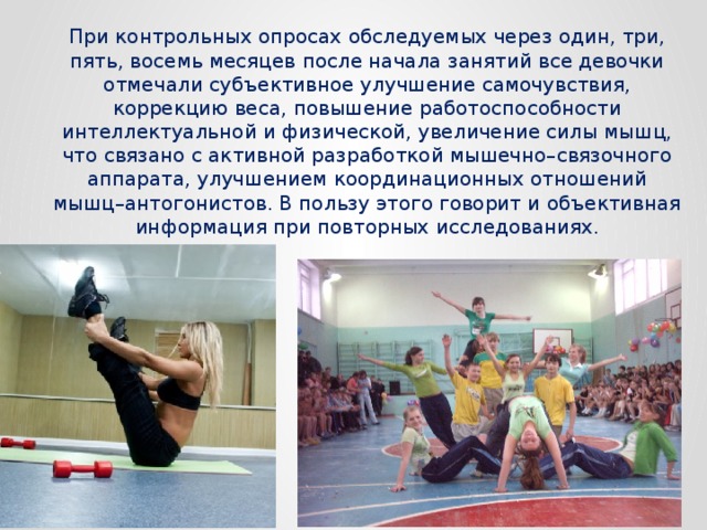 При контрольных опросах обследуемых через один, три, пять, восемь месяцев после начала занятий все девочки отмечали субъективное улучшение самочувствия, коррекцию веса, повышение работоспособности интеллектуальной и физической, увеличение силы мышц, что связано с активной разработкой мышечно–связочного аппарата, улучшением координационных отношений мышц–антогонистов. В пользу этого говорит и объективная информация при повторных исследованиях. 