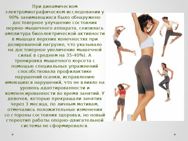 При динамическом электромиографическом исследовании у 90% занимающихся было обнаружено достоверное улучшение состояния нервно–мышечного аппарата, снизилась амплитуда биоэлектрической активности в мышцах верхних конечностях при дозированной нагрузке, что указывало на достоверное увеличение мышечной силы( в среднем на 35-40%). А тренировка мышечного корсета с помощью специальных упражнений способствовала профилактике нарушений осанки, исправлению имеющихся нарушений, что не влияло на уровень адаптированности и компенсированности во время занятий. У девочек, которые прекращали занятия через 3 месяца, по личным мотивам, отмечались положительные изменения со стороны состояния здоровья, но новый стереотип работы опорно–двигательной системы не сформировался. 