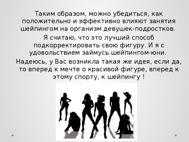 Таким образом, можно убедиться, как положительно и эффективно влияют занятия шейпингом на организм девушек-подростков. Я считаю, что это лучший способ подкорректировать свою фигуру. И я с удовольствием займусь шейпингом-юни. Надеюсь, у Вас возникла такая же идея, если да, то вперед к мечте о красивой фигуре, вперед к этому спорту, к шейпингу ! 