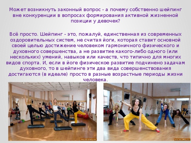 Может возникнуть законный вопрос - а почему собственно шейпинг вне конкуренции в вопросах формирования активной жизненной позиции у девочек? Всё просто. Шейпинг - это, пожалуй, единственная из современных оздоровительных систем, не считая йоги, которая ставит основной своей целью достижение человеком гармоничного физического и духовного совершенства, а не развитие какого-либо одного (или нескольких) умений, навыков или качеств, что типично для многих видов спорта. И, если в йоге физическое развитие подчинено задачам духовного, то в шейпинге эти два вида совершенствования достигаются (в идеале) просто в разные возрастные периоды жизни человека. 