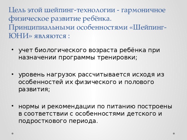 Цель этой шейпинг-технологии - гармоничное физическое развитие ребёнка. Принципиальными особенностями «Шейпинг-ЮНИ» являются : учет биологического возраста ребёнка при назначении программы тренировки; уровень нагрузок рассчитывается исходя из особенностей их физического и полового развития; нормы и рекомендации по питанию построены в соответствии с особенностями детского и подросткового периода. 