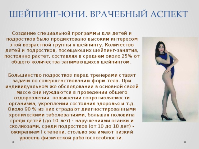 ШЕЙПИНГ-ЮНИ. ВРАЧЕБНЫЙ АСПЕКТ Создание специальной программы для детей и подростков было продиктовано высоким интересом этой возрастной группы к шейпингу. Количество детей и подростков, посещающих шейпинг-занятия, постоянно растет, составляя в среднем около 25% от общего количества занимающихся шейпингом. Большинство подростков перед тренерами ставят задачи по совершенствованию форм тела. При индивидуальном же обследовании в основной своей массе они нуждаются в проведении общего оздоровления: повышении сопротивляемости организма, укреплении состояния здоровья и т.д. Около 90 % из них страдают диагностированными хроническими заболеваниями, большая половина среди детей (до 10 лет) - нарушениями осанки и сколиозами, среди подростков (от 10 до 18 дет) - ожирением I степени, столько же имеют низкий уровень физической работоспособности. 