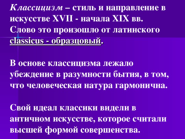 Классицизм – стиль и направление в искусстве XVII - начала XIX вв. Слово это произошло от латинского classicus - образцовый .   В основе классицизма лежало убеждение в разумности бытия, в том, что человеческая натура гармонична.  Свой идеал классики видели в античном искусстве, которое считали высшей формой совершенства. 