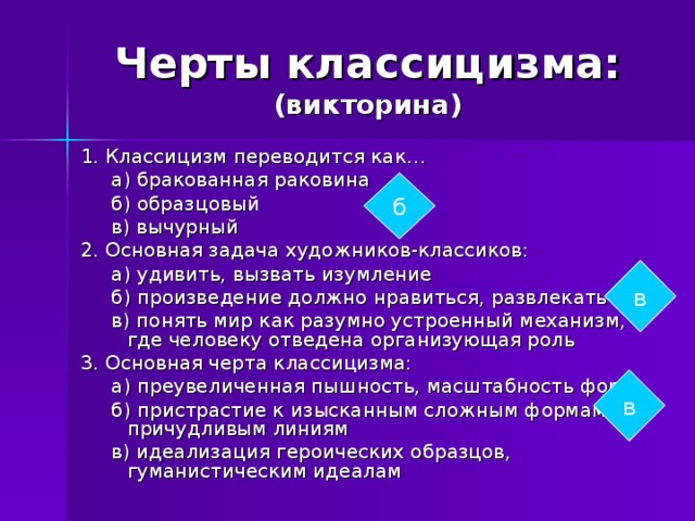 Черты классицизма:  (викторина) 1. Классицизм переводится как…  а) бракованная раковина  б) образцовый  в) вычурный 2. Основная задача художников-классиков:  а) удивить, вызвать изумление  б) произведение должно нравиться, развлекать  в) понять мир как разумно устроенный механизм, где человеку отведена организующая роль 3. Основная черта классицизма:  а) преувеличенная пышность, масштабность форм  б) пристрастие к изысканным сложным формам, причудливым линиям  в) идеализация героических образцов, гуманистическим идеалам б в в 