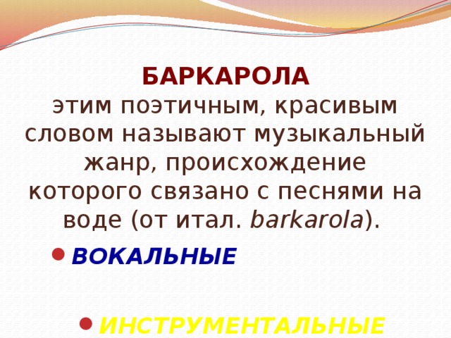 БАРКАРОЛА  этим поэтичным, красивым словом называют музыкальный жанр, происхождение которого связано с песнями на воде (от итал. barkarola ). ВОКАЛЬНЫЕ ИНСТРУМЕНТАЛЬНЫЕ 