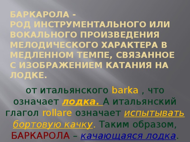 БАРКАРОЛА -  род инструментального или вокального произведения мелодического характера в медленном темпе, связанное с изображением катания на лодке. от итальянского barka , что означает лодка. А итальянский глагол rollare означает испытывать бортовую качку . Таким образом, БАРКАРОЛА – качающаяся лодка . 