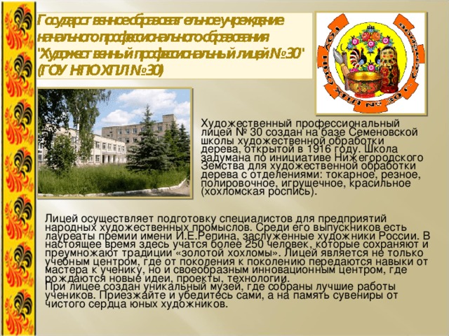 Художественный профессиональный лицей № 30 создан на базе Семеновской школы художественной обработки дерева, открытой в 1916 году. Школа задумана по инициативе Нижегородского Земства для художественной обработки дерева с отделениями: токарное, резное, полировочное, игрушечное, красильное (хохломская роспись). Лицей осуществляет подготовку специалистов для предприятий народных художественных промыслов. Среди его выпускников есть лауреаты премии имени И.Е.Репина, заслуженные художники России. В настоящее время здесь учатся более 250 человек, которые сохраняют и преумножают традиции «золотой хохломы». Лицей является не только учебным центром, где от поколения к поколению передаются навыки от мастера к ученику, но и своеобразным инновационным центром, где рождаются новые идеи, проекты, технологии. При лицее создан уникальный музей, где собраны лучшие работы учеников. Приезжайте и убедитесь сами, а на память сувениры от чистого сердца юных художников. 