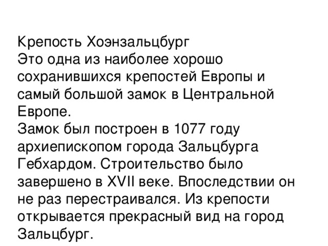 Крепость Хоэнзальцбург  Это одна из наиболее хорошо сохранившихся крепостей Европы и самый большой замок в Центральной Европе.  Замок был построен в 1077 году архиепископом города Зальцбурга Гебхардом. Строительство было завершено в XVII веке. Впоследствии он не раз перестраивался. Из крепости открывается прекрасный вид на город Зальцбург. 
