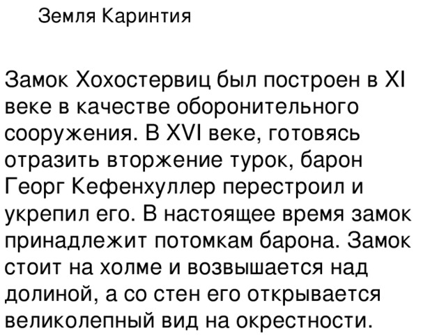 Земля Каринтия  Замок Хохостервиц был построен в XI веке в качестве оборонительного сооружения. В XVI веке, готовясь отразить вторжение турок, барон Георг Кефенхуллер перестроил и укрепил его. В настоящее время замок принадлежит потомкам барона. Замок стоит на холме и возвышается над долиной, а со стен его открывается великолепный вид на окрестности. 