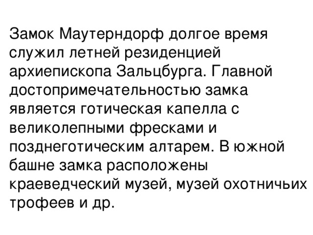 Замок Маутерндорф долгое время служил летней резиденцией архиепископа Зальцбурга. Главной достопримечательностью замка является готическая капелла с великолепными фресками и позднеготическим алтарем. В южной башне замка расположены краеведческий музей, музей охотничьих трофеев и др.   