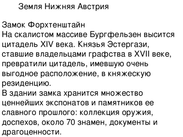 Земля Нижняя Австрия   Замок Форхтенштайн  На скалистом массиве Бургфельзен высится цитадель XIV века. Князья Эстергази, ставшие владельцами графства в XVII веке, превратили цитадель, имевшую очень выгодное расположение, в княжескую резиденцию.  В здании замка хранится множество ценнейших экспонатов и памятников ее славного прошлого: коллекция оружия, доспехов, около 70 знамен, документы и драгоценности. 