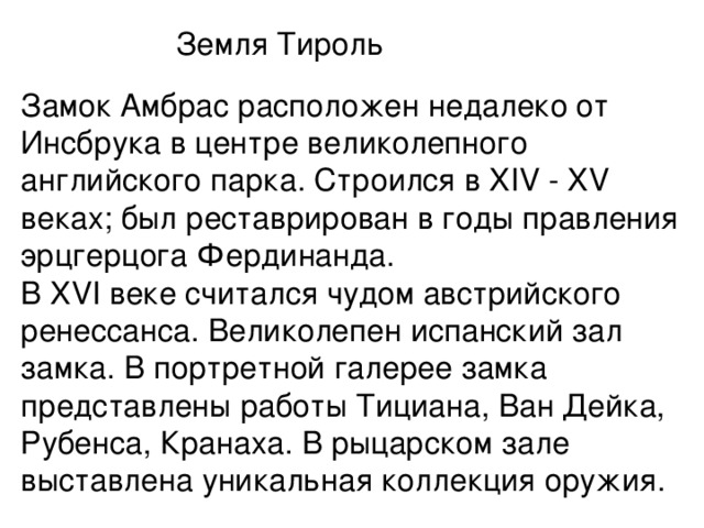 Земля Тироль Замок Амбрас расположен недалеко от Инсбрука в центре великолепного английского парка. Строился в XIV - XV веках; был реставрирован в годы правления эрцгерцога Фердинанда.  В XVI веке считался чудом австрийского ренессанса. Великолепен испанский зал замка. В портретной галерее замка представлены работы Тициана, Ван Дейка, Рубенса, Кранаха. В рыцарском зале выставлена уникальная коллекция оружия.   
