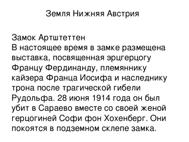Земля Нижняя Австрия   Замок Артштеттен  В настоящее время в замке размещена выставка, посвященная эрцгерцогу Францу Фердинанду, племяннику кайзера Франца Иосифа и наследнику трона после трагической гибели Рудольфа. 28 июня 1914 года он был убит в Сараево вместе со своей женой герцогиней Софи фон Хохенберг. Они покоятся в подземном склепе замка. 