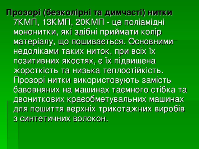 Прозорі (безколірні та димчасті) нитки 7КМП, 13КМП, 20КМП - це поліамідні мононитки, які здібні приймати колір матеріалу, що пошивається. Основними недоліками таких ниток, при всіх їх позитивних якостях, є їх підвищена жорсткість та низька теплостійкість. Прозорі нитки використовують замість бавовняних на машинах таємного стібка та двониткових краєобметувальних машинах для пошиття верхніх трикотажних виробів з синтетичних волокон. 