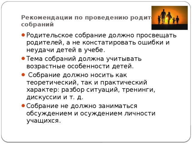  Рекомендации по проведению родительских собраний Родительское собрание должно просвещать родителей, а не констатировать ошибки и неудачи детей в учебе. Тема собраний должна учитывать возрастные особенности детей.   Собрание должно носить как теоретический, так и практический характер: разбор ситуаций, тренинги, дискуссии и т. д. Собрание не должно заниматься обсуждением и осуждением личности учащихся. 