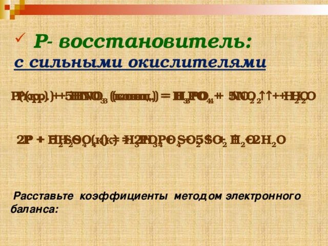  Р- восстановитель: с сильными окислителями  P(кр.) + HNO 3 (конц.) = H 3 PO 4 + NO 2 ↑ + H 2 O P(кр.) + 5HNO 3 (конц.) = H 3 PO 4 + 5NO 2 ↑ + H 2 O   P + H 2 SO 4 (к) = H 3 PO 4 + SO 2 ↑ + H 2 O 2P + 5H 2 SO 4 (к) = 2H 3 PO 4 + 5SO 2 ↑ +2H 2 O    Расставьте коэффициенты методом электронного баланса: 