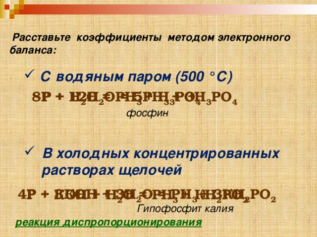  Расставьте коэффициенты методом электронного баланса: С водяным паром (500 °С) 8P + 12H 2 O = 5PH 3 + 3 H 3 РО 4  P + H 2 O = PH 3 + H 3 РО 4  фосфин  В холодных концентрированных растворах щелочей 4P + 3КOН + 3Н 2 О = PH 3 + 3К H 2 РО 2  P + КOН + Н 2 О = PH 3 + К H 2 РО 2  Гипофосфит калия реакция диспропорционирования  
