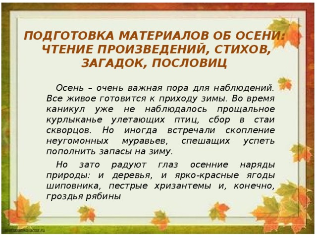 ПОДГОТОВКА МАТЕРИАЛОВ ОБ ОСЕНИ:  ЧТЕНИЕ ПРОИЗВЕДЕНИЙ, СТИХОВ, ЗАГАДОК, ПОСЛОВИЦ Осень – очень важная пора для наблюдений. Все живое готовится к приходу зимы. Во время каникул уже не наблюдалось прощальное курлыканье улетающих птиц, сбор в стаи скворцов. Но иногда встречали скопление неугомонных муравьев, спешащих успеть пополнить запасы на зиму. Но зато радуют глаз осенние наряды природы: и деревья, и ярко-красные ягоды шиповника, пестрые хризантемы и, конечно, гроздья рябины 