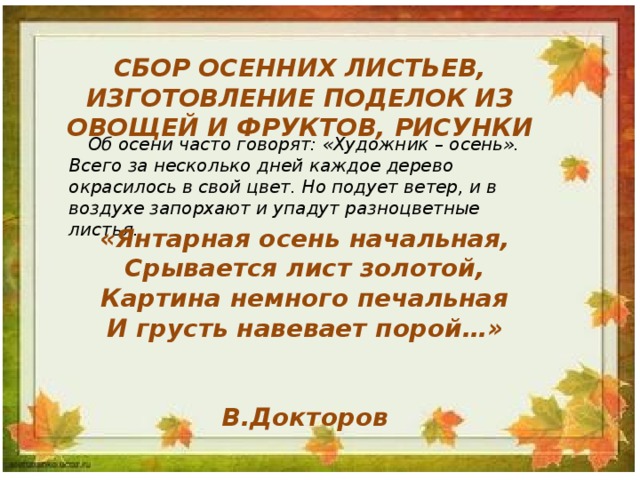 СБОР ОСЕННИХ ЛИСТЬЕВ, ИЗГОТОВЛЕНИЕ ПОДЕЛОК ИЗ ОВОЩЕЙ И ФРУКТОВ, РИСУНКИ Об осени часто говорят: «Художник – осень». Всего за несколько дней каждое дерево окрасилось в свой цвет. Но подует ветер, и в воздухе запорхают и упадут разноцветные листья. «Янтарная осень начальная, Срывается лист золотой, Картина немного печальная И грусть навевает порой…»   В.Докторов 