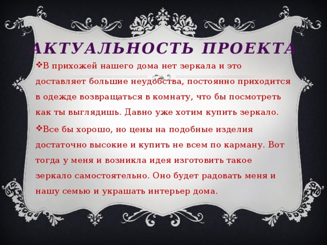 Актуальность проекта В прихожей нашего дома нет зеркала и это доставляет большие неудобства, постоянно приходится в одежде возвращаться в комнату, что бы посмотреть как ты выглядишь. Давно уже хотим купить зеркало. Все бы хорошо, но цены на подобные изделия достаточно высокие и купить не всем по карману. Вот тогда у меня и возникла идея изготовить такое зеркало самостоятельно. Оно будет радовать меня и нашу семью и украшать интерьер дома.  