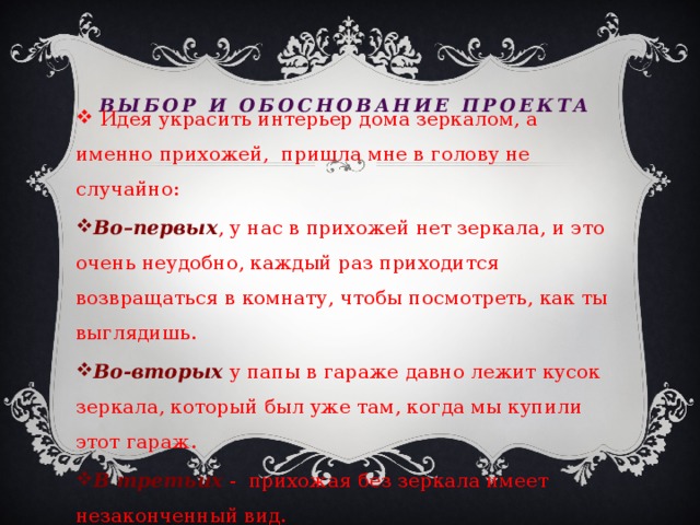 Выбор и обоснование проекта  Идея украсить интерьер дома зеркалом, а именно прихожей, пришла мне в голову не случайно: Во–первых , у нас в прихожей нет зеркала, и это очень неудобно, каждый раз приходится возвращаться в комнату, чтобы посмотреть, как ты выглядишь. Во-вторых у папы в гараже давно лежит кусок зеркала, который был уже там, когда мы купили этот гараж. В третьих - прихожая без зеркала имеет незаконченный вид. 