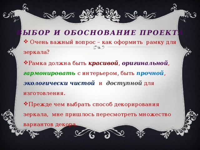 Выбор и обоснование проекта  Очень важный вопрос – как оформить рамку для зеркала? Рамка должна быть красивой , оригинальной , гармонировать с интерьером, быть прочной , экологически чистой и доступной для изготовления. Прежде чем выбрать способ декорирования зеркала, мне пришлось пересмотреть множество вариантов декора. 