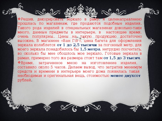 Решив, декорировать зеркало в раму, я целенаправленно прошлась по магазинам, где продаются подобные изделия. Такого рода изделий в специальных магазинах довольно-таки много, данные предметы в интерьере, в настоящее время, очень популярны. Цены на такую продукцию достаточно высокие. В магазине «Ван Гог», цена багета для оформления зеркала колеблется от 1 до 2,5 тысячи за погонный метр, для моего зеркала понадобилось бы 1,5 метра , нетрудно посчитать, во сколько бы мне обошлось мое зеркало. Готовые зеркала в рамах, примерно того же размера стоят там от 1,5 до 3 тысяч . Время, затраченное мною на изготовление изделия, составило около 5 часов. Делаем вывод, что затратив минимум средств и времени в интерьере моего дома появилась такая необходимая и оригинальная вещь, стоимостью менее двухсот рублей . 