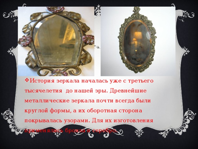 История зеркала началась уже с третьего тысячелетия до нашей эры. Древнейшие металлические зеркала почти всегда были круглой формы, а их оборотная сторона покрывалась узорами. Для их изготовления применялись бронза и серебро. 