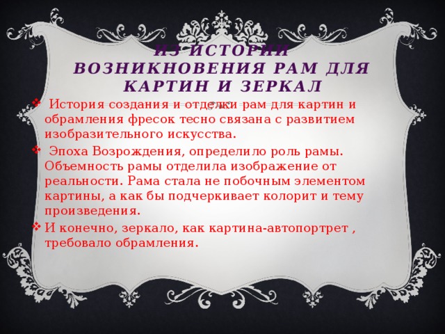 Из истории возникновения рам для картин и зеркал  История создания и отделки рам для картин и обрамления фресок тесно связана с развитием изобразительного искусства.  Эпоха Возрождения, определило роль рамы. Объемность рамы отделила изображение от реальности. Рама стала не побочным элементом картины, а как бы подчеркивает колорит и тему произведения. И конечно, зеркало, как картина-автопортрет , требовало обрамления. 
