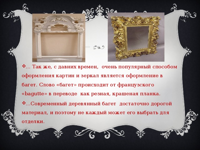 … Так же, с давних времен, очень популярный способом оформления картин и зеркал является оформление в багет. Слово «багет» происходит от французского «bagutte» в переводе как резная, крашеная планка. … Современный деревянный багет достаточно дорогой материал, и поэтому не каждый может его выбрать для отделки. 