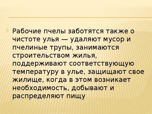 Рабочие пчелы заботятся также о чистоте улья — удаляют мусор и пчелиные трупы, занимаются строительством жилья, поддерживают соответствующую температуру в улье, защищают свое жилище, когда в этом возникает необходимость, добывают и распределяют пищу 