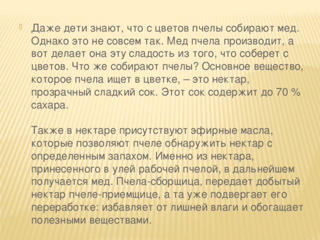 Даже дети знают, что с цветов пчелы собирают мед. Однако это не совсем так. Мед пчела производит, а вот делает она эту сладость из того, что соберет с цветов. Что же собирают пчелы? Основное вещество, которое пчела ищет в цветке, – это нектар, прозрачный сладкий сок. Этот сок содержит до 70 % сахара.   Также в нектаре присутствуют эфирные масла, которые позволяют пчеле обнаружить нектар с определенным запахом. Именно из нектара, принесенного в улей рабочей пчелой, в дальнейшем получается мед. Пчела-сборщица, передает добытый нектар пчеле-приемщице, а та уже подвергает его переработке: избавляет от лишней влаги и обогащает полезными веществами.   
