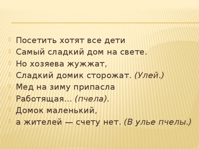 Посетить хотят все дети Самый сладкий дом на свете. Но хозяева жужжат, Сладкий домик сторожат.  (Улей.) Мед на зиму припасла Работящая...  (пчела). Домок маленький, а жителей — счету нет.  (В улье пчелы.) 