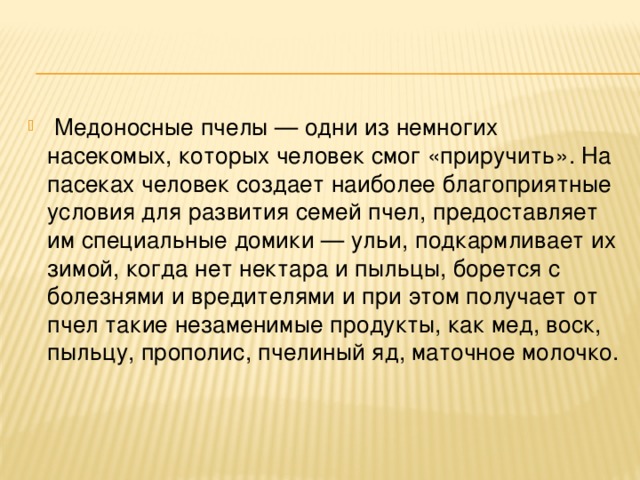   Медоносные пчелы — одни из немногих насекомых, которых человек смог «приручить». На пасеках человек создает наиболее благоприятные условия для развития семей пчел, предоставляет им специальные домики — ульи, подкармливает их зимой, когда нет нектара и пыльцы, борется с болезнями и вредителями и при этом получает от пчел такие незаменимые продукты, как мед, воск, пыльцу, прополис, пчелиный яд, маточное молочко.   