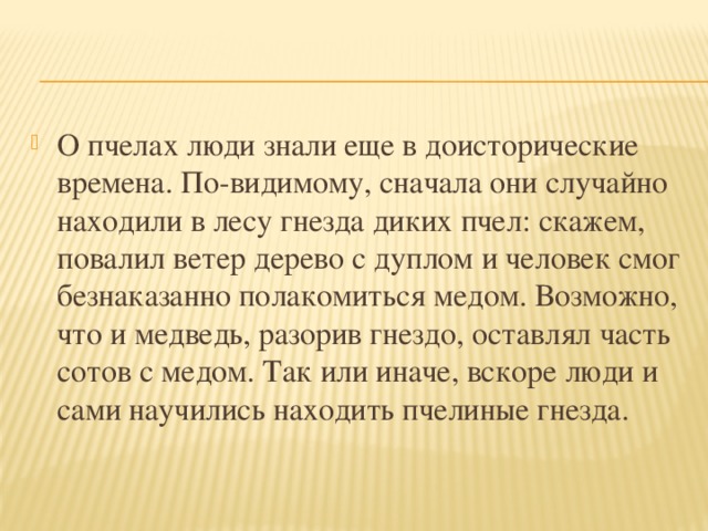 О пчелах люди знали еще в доисторические времена. По-видимому, сначала они случайно находили в лесу гнезда диких пчел: скажем, повалил ветер дерево с дуплом и человек смог безнаказанно полакомиться медом. Возможно, что и медведь, разорив гнездо, оставлял часть сотов с медом. Так или иначе, вскоре люди и сами научились находить пчелиные гнезда. 