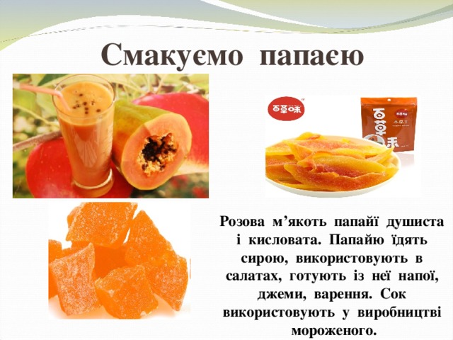 Смакуємо папаєю Розова м’якоть папайї душиста і кисловата. Папайю їдять сирою, використовують в салатах, готують із неї напої, джеми, варення. Сок використовують у виробництві мороженого. 