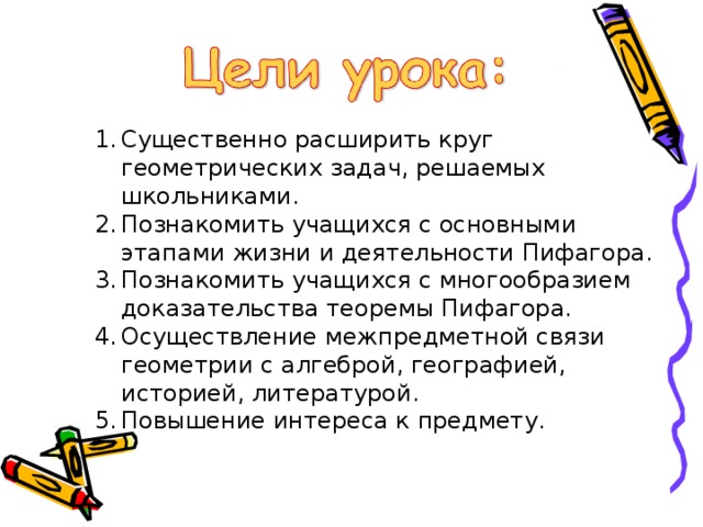 Существенно расширить круг геометрических задач, решаемых школьниками. Познакомить учащихся с основными этапами жизни и деятельности Пифагора. Познакомить учащихся с многообразием доказательства теоремы Пифагора. Осуществление межпредметной связи геометрии с алгеброй, географией, историей, литературой. Повышение интереса к предмету. 