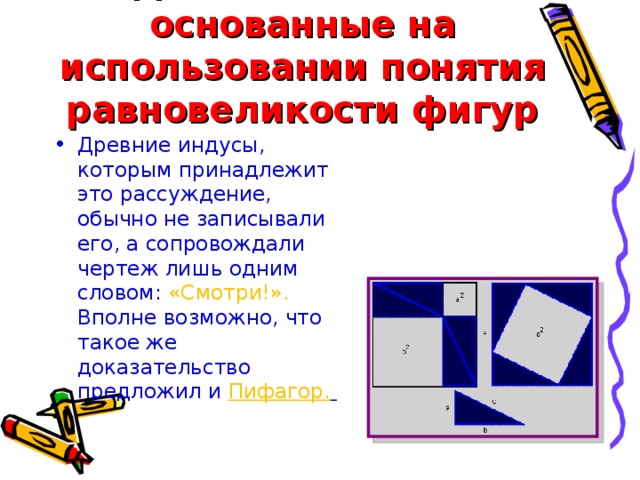Доказательства, основанные на использовании понятия равновеликости фигур Древние индусы, которым принадлежит это рассуждение, обычно не записывали его, а сопровождали чертеж лишь одним словом: «Смотри!». Вполне возможно, что такое же доказательство предложил и Пифагор.     