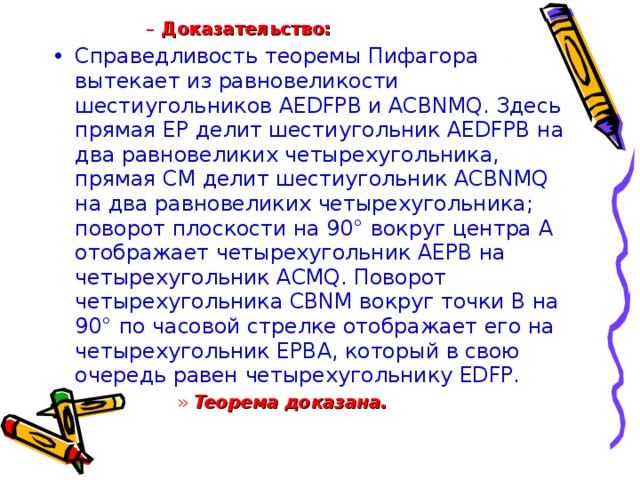Доказательство: Доказательство: Доказательство: Доказательство: Справедливость теоремы Пифагора вытекает из равновеликости шестиугольников AEDFPB и ACBNMQ. Здесь прямая EP делит шестиугольник AEDFPB на два равновеликих четырехугольника, прямая CM делит шестиугольник ACBNMQ на два равновеликих четырехугольника; поворот плоскости на 90° вокруг центра A отображает четырехугольник AEPB на четырехугольник ACMQ. Поворот четырехугольника CBNM вокруг точки В на 90° по часовой стрелке отображает его на четырехугольник EPBA, который в свою очередь равен четырехугольнику EDFP. Теорема доказана.  Теорема доказана.  Теорема доказана.  Теорема доказана.  Теорема доказана.  