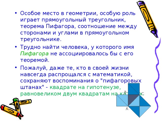 Особое место в геометрии, особую роль играет прямоугольный треугольник, теорема Пифагора, соотношение между сторонами и углами в прямоугольном треугольнике. Трудно найти человека, у которого имя Пифагора  не ассоциировалось бы с его теоремой. Пожалуй, даже те, кто в своей жизни навсегда распрощался с математикой, сохраняют воспоминания о 