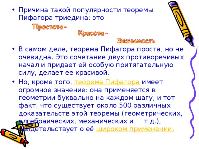 Причина такой популярности теоремы Пифагора триедина: это   В самом деле, теорема Пифагора проста, но не очевидна. Это сочетание двух противоречивых начал и придает ей особую притягательную силу, делает ее красивой. Но, кроме того , теорема Пифагора  имеет огромное значение: она применяется в геометрии буквально на каждом шагу, и тот факт, что существует около 500 различных доказательств этой теоремы (геометрических, алгебраических, механических и т.д.), свидетельствует о её широком применении. 