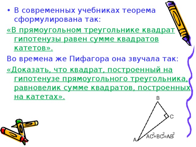 В современных учебниках теорема сформулирована так: «В прямоугольном треугольнике квадрат гипотенузы равен сумме квадратов катетов». Во времена же Пифагора она звучала так: «Доказать, что квадрат, построенный на гипотенузе прямоугольного треугольника, равновелик сумме квадратов, построенных на катетах». 