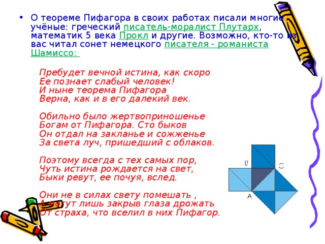 О теореме Пифагора в своих работах писали многие учёные: греческий писатель-моралист Плутарх , математик 5 века Прокл  и другие. Возможно, кто-то из вас читал сонет немецкого писателя - романиста Шамиссо:   Пребудет вечной истина, как скоро     Ее познает слабый человек!     И ныне теорема Пифагора     Верна, как и в его далекий век.      Обильно было жертвоприношенье     Богам от Пифагора. Сто быков     Он отдал на закланье и сожженье     За света луч, пришедший с облаков.      Поэтому всегда с тех самых пор,     Чуть истина рождается на свет,     Быки ревут, ее почуя, вслед.      Они не в силах свету помешать ,     А могут лишь закрыв глаза дрожать     От страха, что вселил в них Пифагор.  
