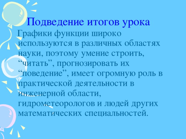 Подведение итогов урока   Графики функции широко используются в различных областях науки, поэтому умение строить, “читать”, прогнозировать их “поведение”, имеет огромную роль в практической деятельности в инженерной области, гидрометеорологов и людей других математических специальностей. 