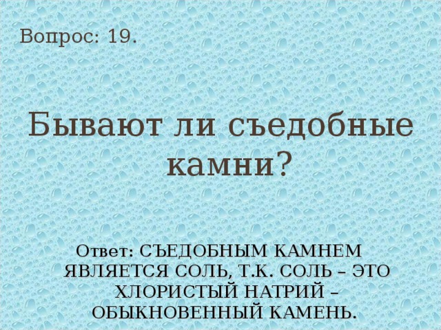 Вопрос: 19. Бывают ли съедобные камни? Ответ: СЪЕДОБНЫМ КАМНЕМ ЯВЛЯЕТСЯ СОЛЬ, Т.К. СОЛЬ – ЭТО ХЛОРИСТЫЙ НАТРИЙ – ОБЫКНОВЕННЫЙ КАМЕНЬ. 