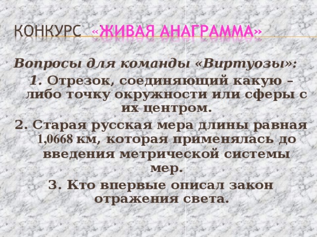 Вопросы для команды «Виртуозы»: 1. Отрезок, соединяющий какую – либо точку окружности или сферы с их центром. 2. Старая русская мера длины равная 1,0668 км, которая применялась до введения метрической системы мер. 3. Кто впервые описал закон отражения света. 