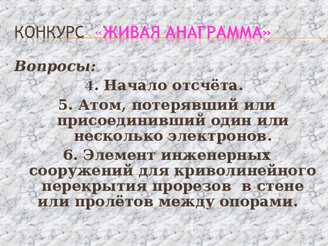 Вопросы: 4 . Начало отсчёта. 5. Атом, потерявший или присоединивший один или несколько электронов. 6. Элемент инженерных сооружений для криволинейного перекрытия прорезов в стене или пролётов между опорами. 