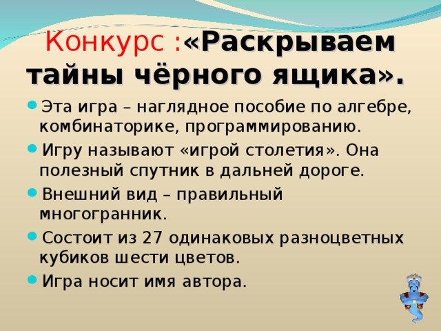 Конкурс : «Раскрываем тайны чёрного ящика». Эта игра – наглядное пособие по алгебре, комбинаторике, программированию. Игру называют «игрой столетия». Она полезный спутник в дальней дороге. Внешний вид – правильный многогранник. Состоит из 27 одинаковых разноцветных кубиков шести цветов. Игра носит имя автора. 