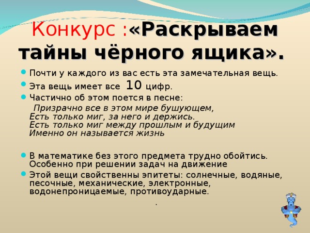Конкурс : «Раскрываем тайны чёрного ящика». Почти у каждого из вас есть эта замечательная вещь. Эта вещь имеет все 10 цифр. Частично об этом поется в песне:  Призрачно все в этом мире бушующем,  Есть только миг, за него и держись.  Есть только миг между прошлым и будущим  Именно он называется жизнь В математике без этого предмета трудно обойтись. Особенно при решении задач на движение Этой вещи свойственны эпитеты: солнечные, водяные, песочные, механические, электронные, водонепроницаемые, противоударные. . 