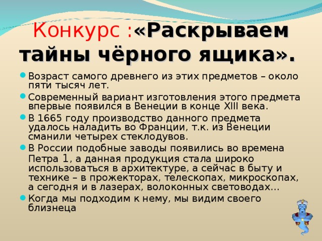 Конкурс : «Раскрываем тайны чёрного ящика». Возраст самого древнего из этих предметов – около пяти тысяч лет. Современный вариант изготовления этого предмета впервые появился в Венеции в конце XIII века. В 1665 году производство данного предмета удалось наладить во Франции, т.к. из Венеции сманили четырех стеклодувов. В России подобные заводы появились во времена Петра 1 , а данная продукция стала широко использоваться в архитектуре, а сейчас в быту и технике – в прожекторах, телескопах, микроскопах, а сегодня и в лазерах, волоконных световодах… Когда мы подходим к нему, мы видим своего близнеца 